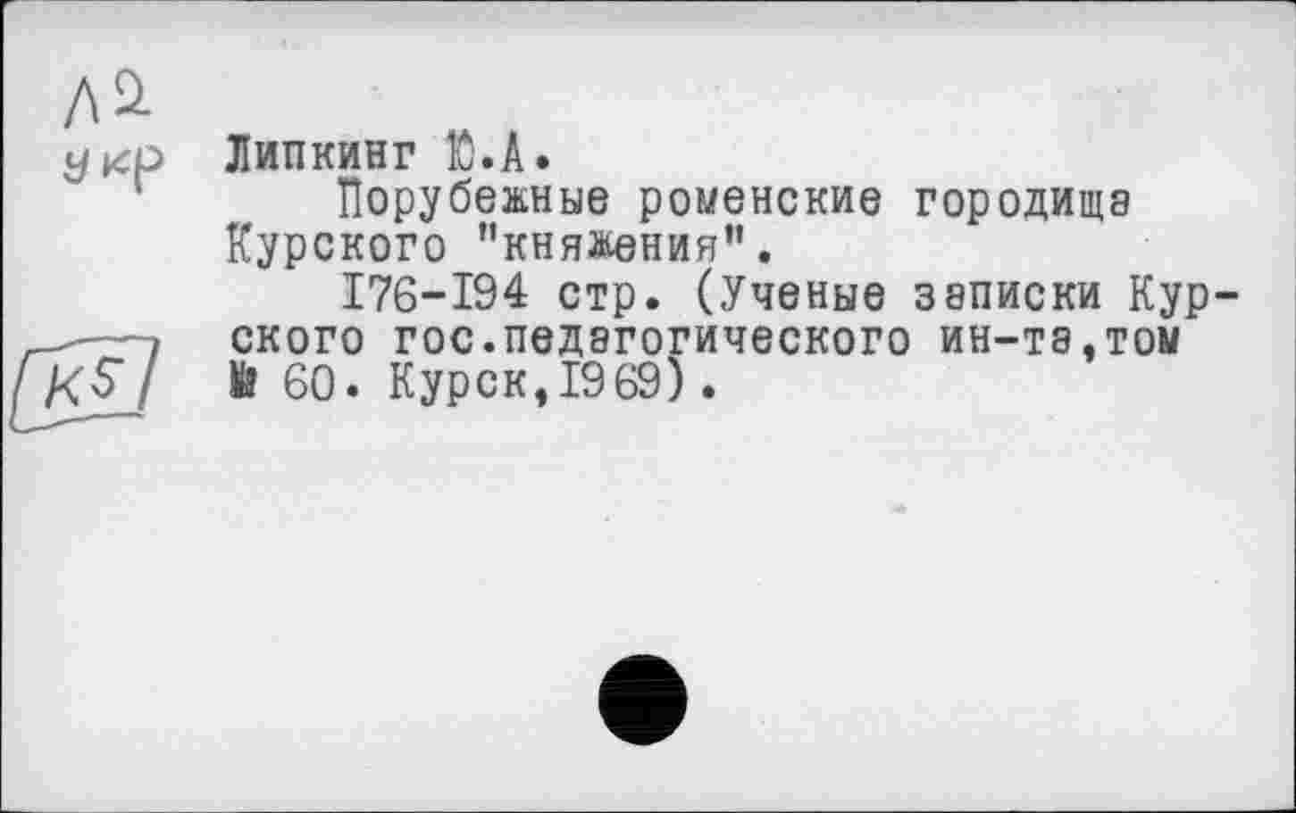 ﻿Липкинг fô.A.
Порубежные роменские городища Курского ’’княжения’1.
176-194 стр. (Ученые записки Курского гос.педагогического ин-та,том Й 60. Курск, 19 69).